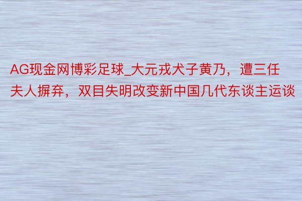 AG现金网博彩足球_大元戎犬子黄乃，遭三任夫人摒弃，双目失明改变新中国几代东谈主运谈