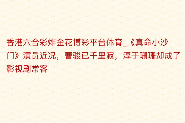 香港六合彩炸金花博彩平台体育_《真命小沙门》演员近况，曹骏已千里寂，淳于珊珊却成了影视剧常客