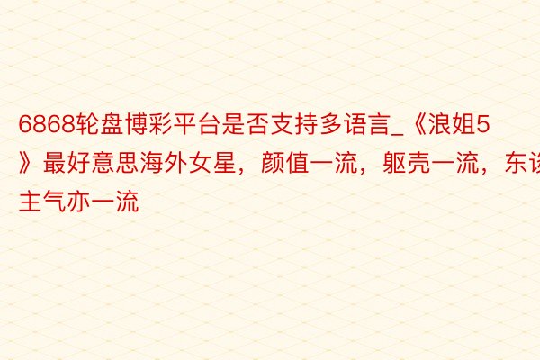6868轮盘博彩平台是否支持多语言_《浪姐5》最好意思海外女星，颜值一流，躯壳一流，东谈主气亦一流