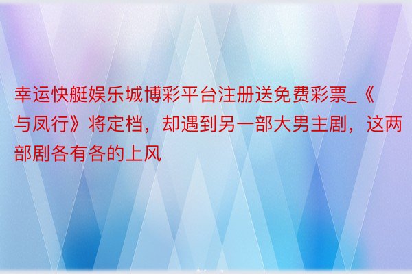幸运快艇娱乐城博彩平台注册送免费彩票_《与凤行》将定档，却遇到另一部大男主剧，这两部剧各有各的上风