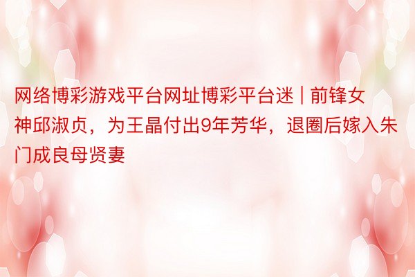 网络博彩游戏平台网址博彩平台迷 | 前锋女神邱淑贞，为王晶付出9年芳华，退圈后嫁入朱门成良母贤妻