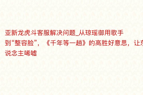 亚新龙虎斗客服解决问题_从琼瑶御用歌手到“整容脸”，《千年等一趟》的高胜好意思，让东说念主唏嘘