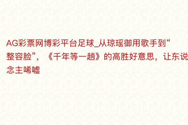 AG彩票网博彩平台足球_从琼瑶御用歌手到“整容脸”，《千年等一趟》的高胜好意思，让东说念主唏嘘