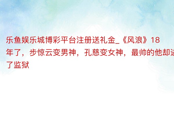 乐鱼娱乐城博彩平台注册送礼金_《风浪》18年了，步惊云变男神，孔慈变女神，最帅的他却进了监狱