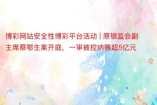 博彩网站安全性博彩平台活动 | 原银监会副主席蔡鄂生案开庭，一审被控纳贿超5亿元