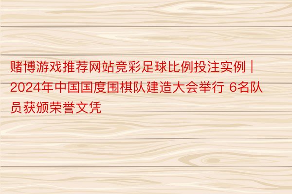 赌博游戏推荐网站竞彩足球比例投注实例 | 2024年中国国度围棋队建造大会举行 6名队员获颁荣誉文凭
