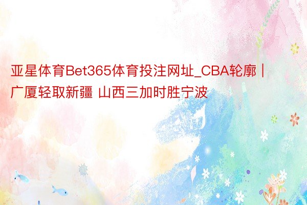 亚星体育Bet365体育投注网址_CBA轮廓 | 广厦轻取新疆 山西三加时胜宁波