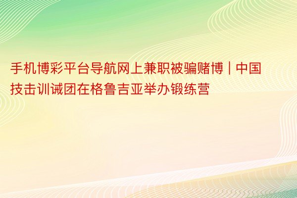 手机博彩平台导航网上兼职被骗赌博 | 中国技击训诫团在格鲁吉亚举办锻练营