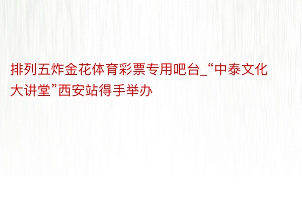 排列五炸金花体育彩票专用吧台_“中泰文化大讲堂”西安站得手举办