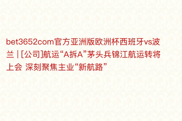 bet3652com官方亚洲版欧洲杯西班牙vs波兰 | [公司]航运“A拆A”茅头兵锦江航运转将上会 深刻聚焦主业“新航路”