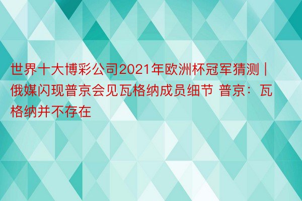 世界十大博彩公司2021年欧洲杯冠军猜测 | 俄媒闪现普京会见瓦格纳成员细节 普京：瓦格纳并不存在