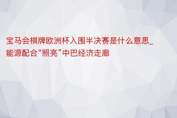 宝马会棋牌欧洲杯入围半决赛是什么意思_能源配合“照亮”中巴经济走廊