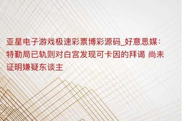 亚星电子游戏极速彩票博彩源码_好意思媒：特勤局已轨则对白宫发现可卡因的拜谒 尚未证明嫌疑东谈主
