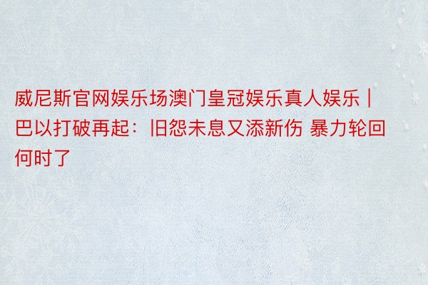 威尼斯官网娱乐场澳门皇冠娱乐真人娱乐 | 巴以打破再起：旧怨未息又添新伤 暴力轮回何时了