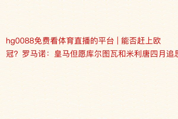 hg0088免费看体育直播的平台 | 能否赶上欧冠？罗马诺：皇马但愿库尔图瓦和米利唐四月追思