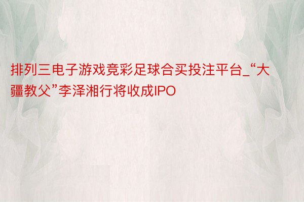 排列三电子游戏竞彩足球合买投注平台_“大疆教父”李泽湘行将收成IPO