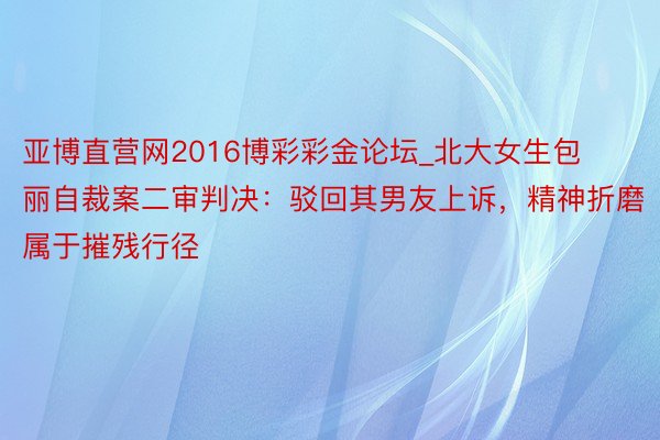 亚博直营网2016博彩彩金论坛_北大女生包丽自裁案二审判决：驳回其男友上诉，精神折磨属于摧残行径