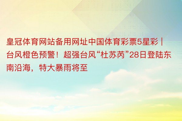 皇冠体育网站备用网址中国体育彩票5星彩 | 台风橙色预警！超强台风“杜苏芮”28日登陆东南沿海，特大暴雨将至
