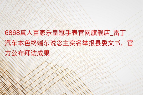 6868真人百家乐皇冠手表官网旗舰店_雷丁汽车本色终端东说念主实名举报县委文书，官方公布拜访成果