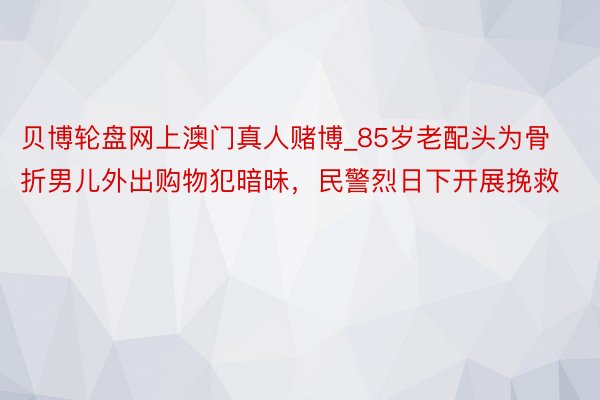 贝博轮盘网上澳门真人赌博_85岁老配头为骨折男儿外出购物犯暗昧，民警烈日下开展挽救