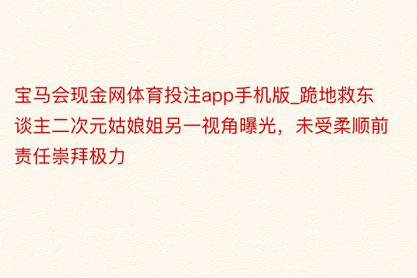 宝马会现金网体育投注app手机版_跪地救东谈主二次元姑娘姐另一视角曝光，未受柔顺前责任崇拜极力