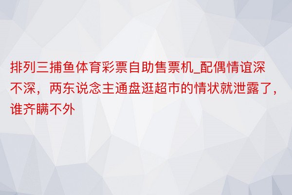 排列三捕鱼体育彩票自助售票机_配偶情谊深不深，两东说念主通盘逛超市的情状就泄露了，谁齐瞒不外