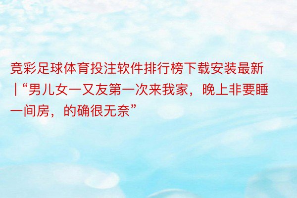 竞彩足球体育投注软件排行榜下载安装最新 | “男儿女一又友第一次来我家，晚上非要睡一间房，的确很无奈”