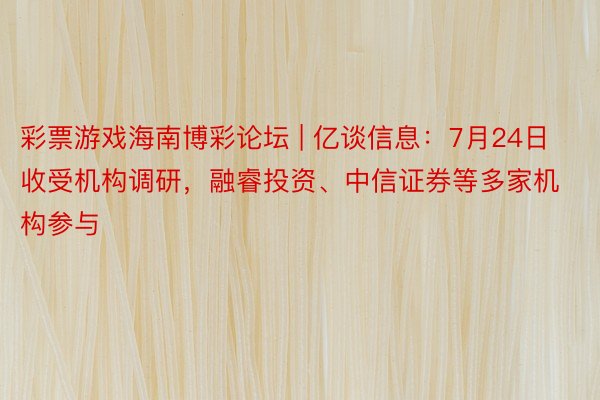 彩票游戏海南博彩论坛 | 亿谈信息：7月24日收受机构调研，融睿投资、中信证券等多家机构参与