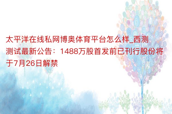 太平洋在线私网博奥体育平台怎么样_西测测试最新公告：1488万股首发前已刊行股份将于7月26日解禁