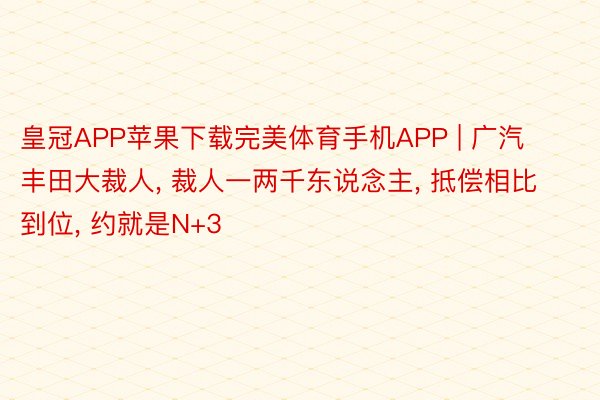 皇冠APP苹果下载完美体育手机APP | 广汽丰田大裁人, 裁人一两千东说念主, 抵偿相比到位, 约就是N+3