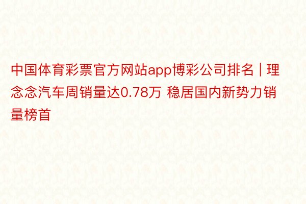 中国体育彩票官方网站app博彩公司排名 | 理念念汽车周销量达0.78万 稳居国内新势力销量榜首