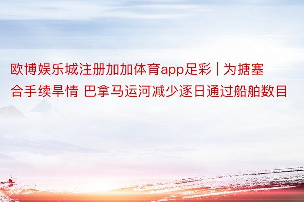 欧博娱乐城注册加加体育app足彩 | 为搪塞合手续旱情 巴拿马运河减少逐日通过船舶数目