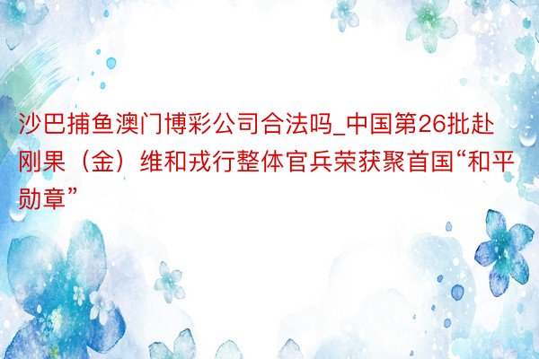 沙巴捕鱼澳门博彩公司合法吗_中国第26批赴刚果（金）维和戎行整体官兵荣获聚首国“和平勋章”