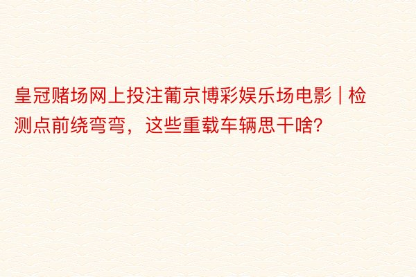 皇冠赌场网上投注葡京博彩娱乐场电影 | 检测点前绕弯弯，这些重载车辆思干啥？