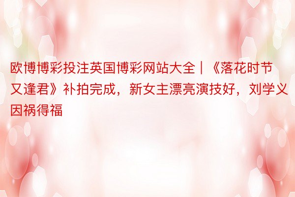 欧博博彩投注英国博彩网站大全 | 《落花时节又逢君》补拍完成，新女主漂亮演技好，刘学义因祸得福