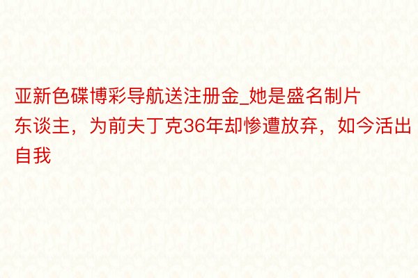 亚新色碟博彩导航送注册金_她是盛名制片东谈主，为前夫丁克36年却惨遭放弃，如今活出自我