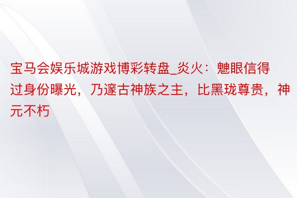 宝马会娱乐城游戏博彩转盘_炎火：䰠眼信得过身份曝光，乃邃古神族之主，比黑珑尊贵，神元不朽