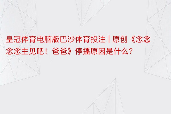 皇冠体育电脑版巴沙体育投注 | 原创《念念念念主见吧！爸爸》停播原因是什么？