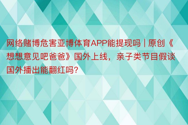 网络赌博危害亚博体育APP能提现吗 | 原创《想想意见吧爸爸》国外上线，亲子类节目假谈国外播出能翻红吗？