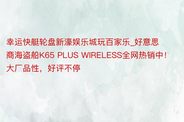 幸运快艇轮盘新濠娱乐城玩百家乐_好意思商海盗船K65 PLUS WIRELESS全网热销中！大厂品性，好评不停