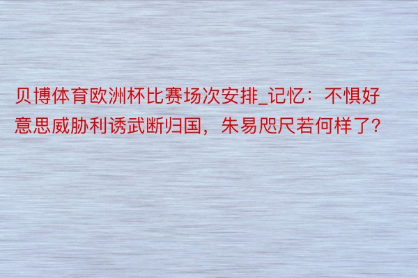 贝博体育欧洲杯比赛场次安排_记忆：不惧好意思威胁利诱武断归国，朱易咫尺若何样了？