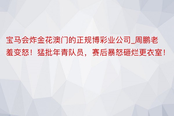 宝马会炸金花澳门的正规博彩业公司_周鹏老羞变怒！猛批年青队员，赛后暴怒砸烂更衣室！