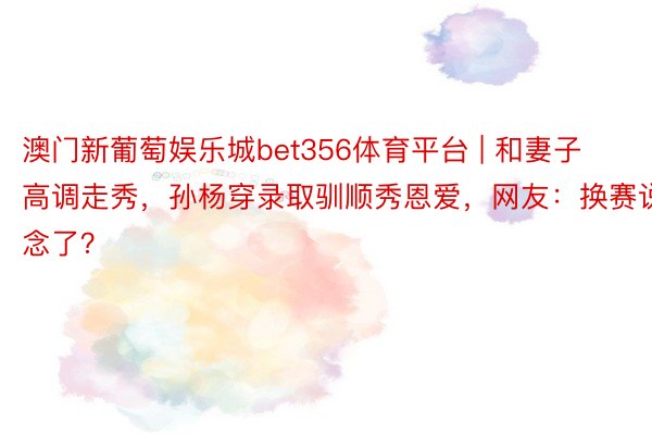 澳门新葡萄娱乐城bet356体育平台 | 和妻子高调走秀，孙杨穿录取驯顺秀恩爱，网友：换赛说念了？