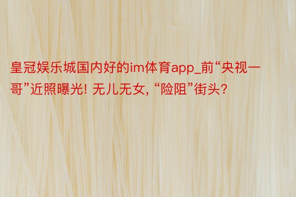 皇冠娱乐城国内好的im体育app_前“央视一哥”近照曝光! 无儿无女, “险阻”街头?