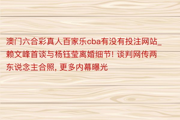 澳门六合彩真人百家乐cba有没有投注网站_赖文峰首谈与杨钰莹离婚细节! 谈判网传两东说念主合照, 更多内幕曝光