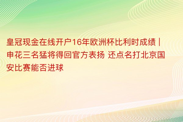 皇冠现金在线开户16年欧洲杯比利时成绩 | 申花三名猛将得回官方表扬 还点名打北京国安比赛能否进球