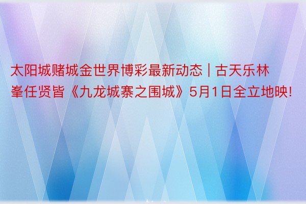 太阳城赌城金世界博彩最新动态 | 古天乐林峯任贤皆《九龙城寨之围城》5月1日全立地映!