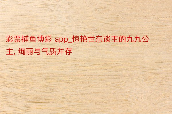 彩票捕鱼博彩 app_惊艳世东谈主的九九公主, 绚丽与气质并存