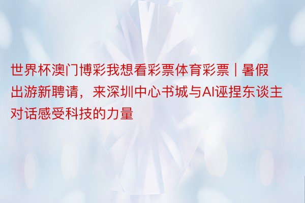 世界杯澳门博彩我想看彩票体育彩票 | 暑假出游新聘请，来深圳中心书城与AI诬捏东谈主对话感受科技的力量