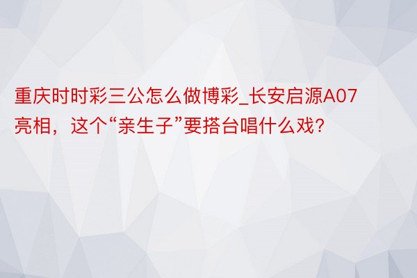 重庆时时彩三公怎么做博彩_长安启源A07亮相，这个“亲生子”要搭台唱什么戏?